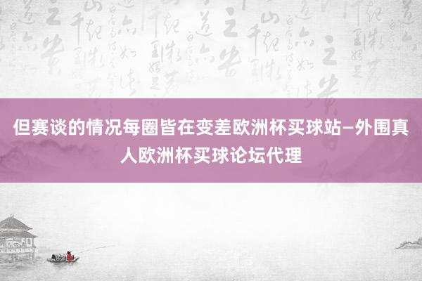 但赛谈的情况每圈皆在变差欧洲杯买球站—外围真人欧洲杯买球论坛代理