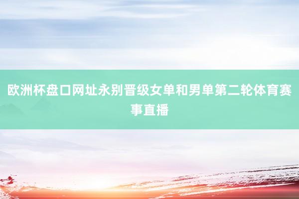 欧洲杯盘口网址永别晋级女单和男单第二轮体育赛事直播