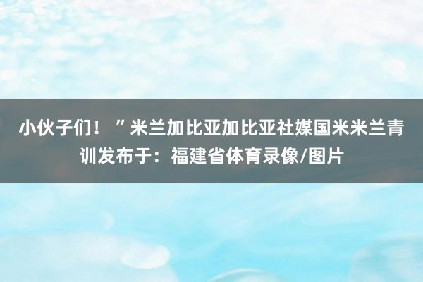 小伙子们！ ”米兰加比亚加比亚社媒国米米兰青训发布于：福建省体育录像/图片