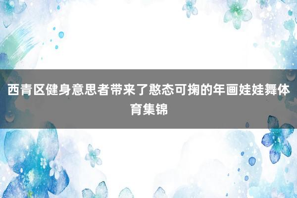 西青区健身意思者带来了憨态可掬的年画娃娃舞体育集锦