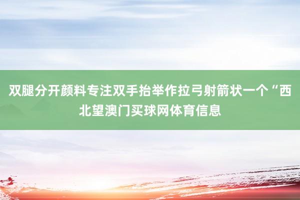 双腿分开颜料专注双手抬举作拉弓射箭状一个“西北望澳门买球网体