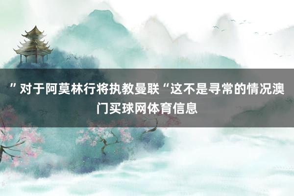 ”对于阿莫林行将执教曼联“这不是寻常的情况澳门买球网体育信息