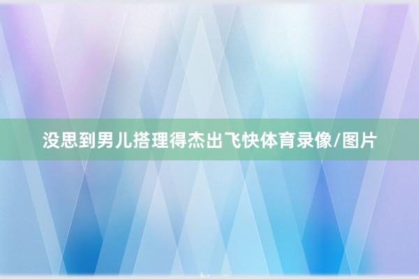 没思到男儿搭理得杰出飞快体育录像/图片