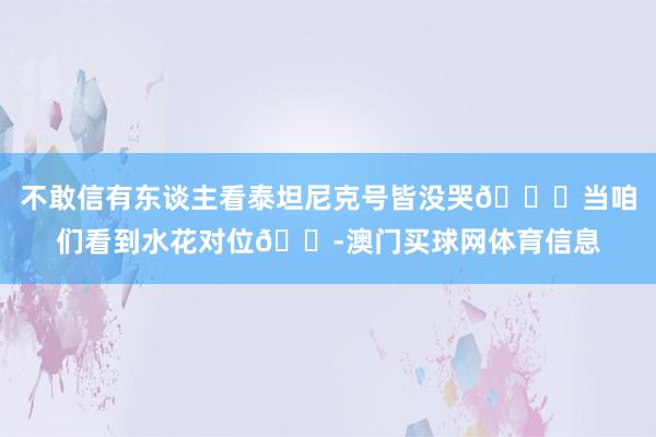 不敢信有东谈主看泰坦尼克号皆没哭🙄当咱们看到水花对位😭澳门买球网体育信息