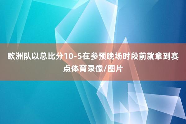 欧洲队以总比分10-5在参预晚场时段前就拿到赛点体育录像/图