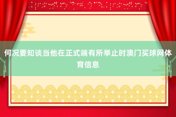 何况要知谈当他在正式端有所举止时澳门买球网体育信息