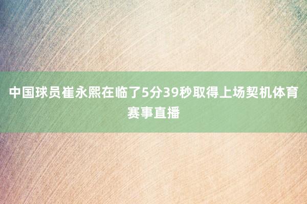 中国球员崔永熙在临了5分39秒取得上场契机体育赛事直播