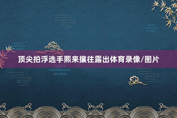 顶尖拍浮选手熙来攘往露出体育录像/图片