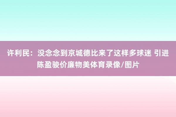 许利民：没念念到京城德比来了这样多球迷 引进陈盈骏价廉物美体