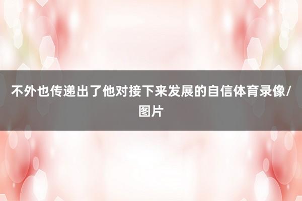 不外也传递出了他对接下来发展的自信体育录像/图片