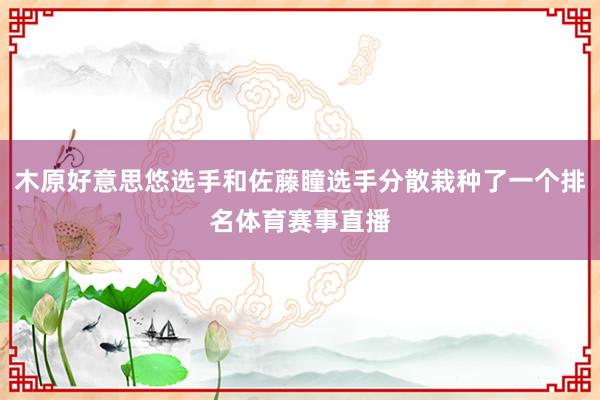 木原好意思悠选手和佐藤瞳选手分散栽种了一个排名体育赛事直播