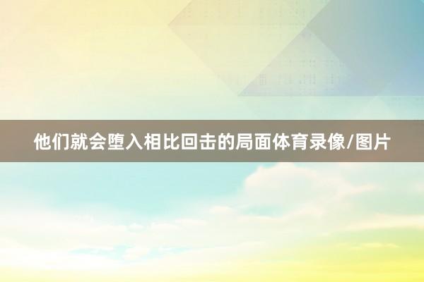 他们就会堕入相比回击的局面体育录像/图片