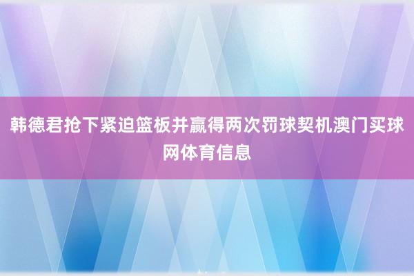 韩德君抢下紧迫篮板并赢得两次罚球契机澳门买球网体育信息