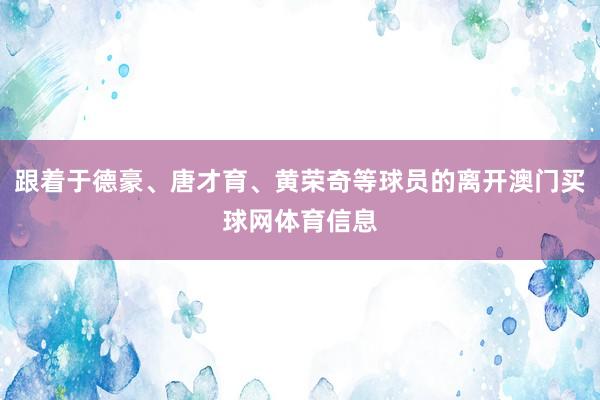 跟着于德豪、唐才育、黄荣奇等球员的离开澳门买球网体育信息