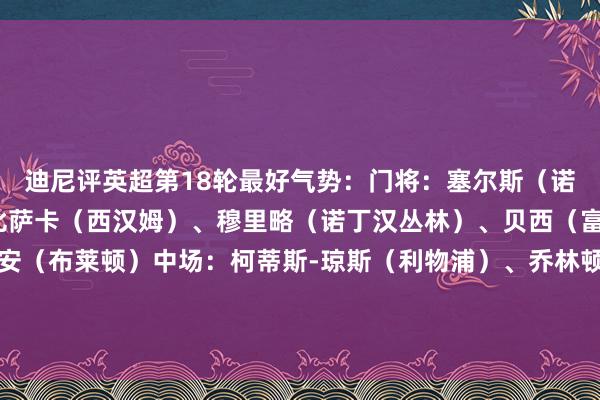 迪尼评英超第18轮最好气势：门将：塞尔斯（诺丁汉丛林）后卫：万-比萨卡（西汉姆）、穆里略（诺丁汉丛林）、贝西（富勒姆）、埃斯图皮尼安（布莱顿）中场：柯蒂斯-琼斯（利物浦）、乔林顿（纽卡）、戈登（纽卡）、库尼亚（狼队）、加克波（利物浦）前卫：伊萨克（纽卡）    体育赛事直播