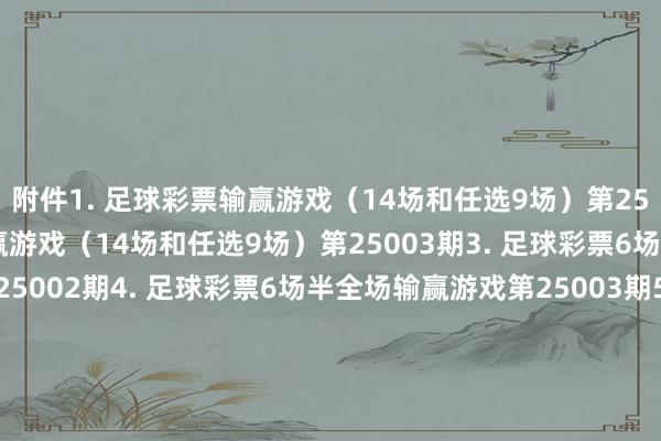 附件　　1. 足球彩票输赢游戏（14场和任选9场）第25002期　　2. 足球彩票输赢游戏（14场和任选9场）第25003期　　3. 足球彩票6场半全场输赢游戏第25002期　　4. 足球彩票6场半全场输赢游戏第25003期　　5. 足球彩票6场半全场输赢游戏第25004期　　6. 足球彩票6场半全场输赢游戏第25005期　　7. 足球彩票4场进球游戏第25002期　　8. 足球彩票4场进球游戏第