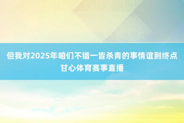 但我对2025年咱们不错一皆杀青的事情谊到终点甘心体育赛事直播