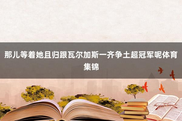 那儿等着她且归跟瓦尔加斯一齐争土超冠军呢体育集锦