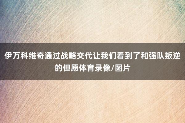 伊万科维奇通过战略交代让我们看到了和强队叛逆的但愿体育录像/