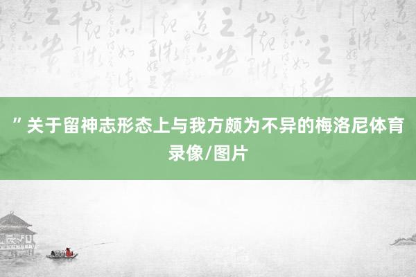 ”关于留神志形态上与我方颇为不异的梅洛尼体育录像/图片