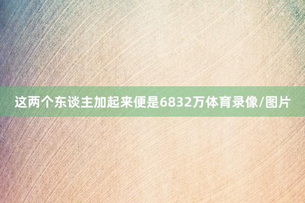 这两个东谈主加起来便是6832万体育录像/图片