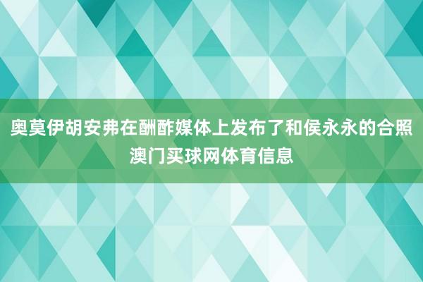 奥莫伊胡安弗在酬酢媒体上发布了和侯永永的合照澳门买球网体育信息