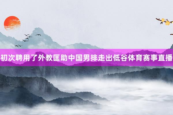 初次聘用了外教匡助中国男排走出低谷体育赛事直播