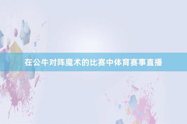 在公牛对阵魔术的比赛中体育赛事直播