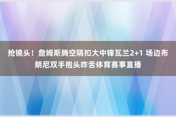 抢镜头！詹姆斯腾空隔扣大中锋瓦兰2+1 场边布朗尼双手抱头咋舌体育赛事直播