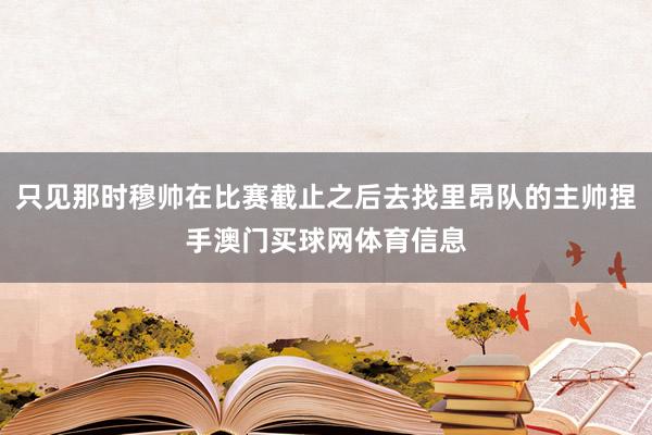 只见那时穆帅在比赛截止之后去找里昂队的主帅捏手澳门买球网体育信息