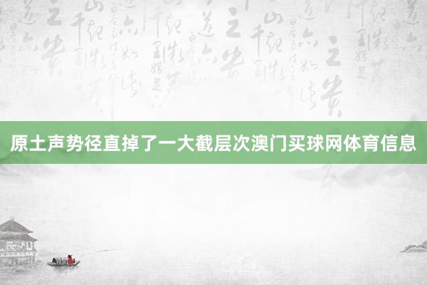 原土声势径直掉了一大截层次澳门买球网体育信息