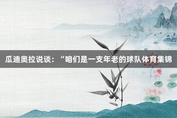 瓜迪奥拉说谈：“咱们是一支年老的球队体育集锦