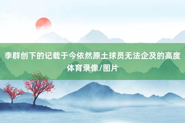 李群创下的记载于今依然原土球员无法企及的高度体育录像/图片