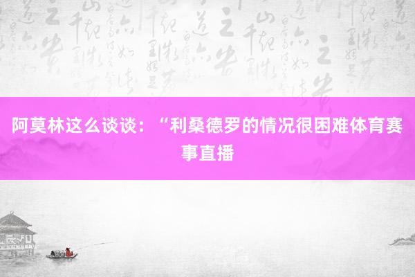 阿莫林这么谈谈：“利桑德罗的情况很困难体育赛事直播