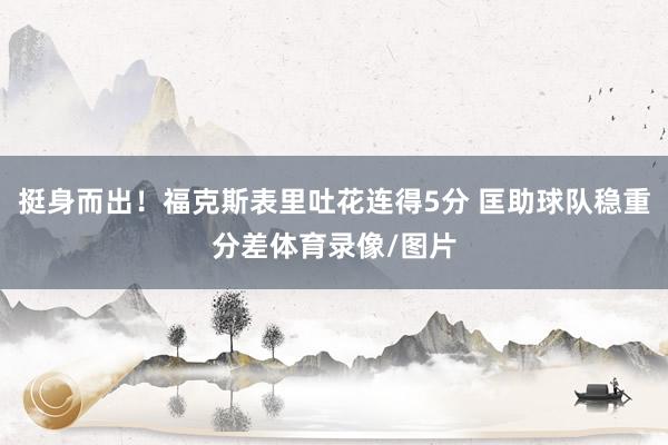 挺身而出！福克斯表里吐花连得5分 匡助球队稳重分差体育录像/