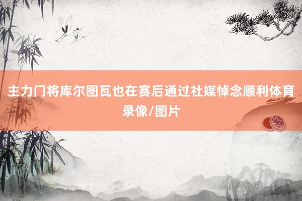 主力门将库尔图瓦也在赛后通过社媒悼念顺利体育录像/图片
