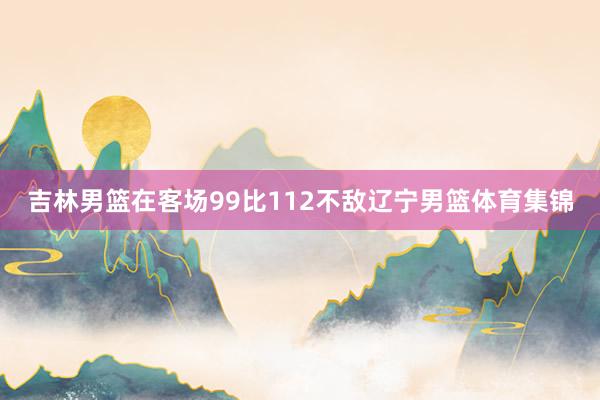 吉林男篮在客场99比112不敌辽宁男篮体育集锦