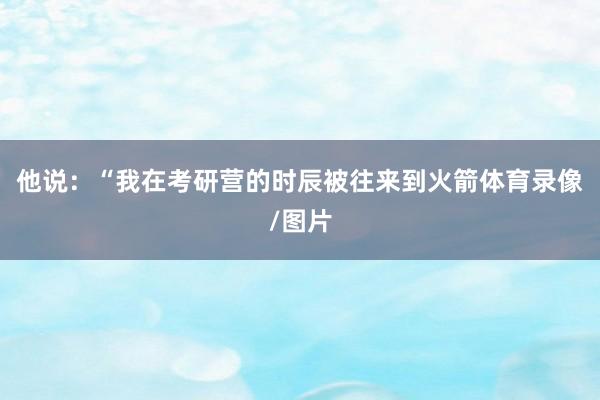他说：“我在考研营的时辰被往来到火箭体育录像/图片