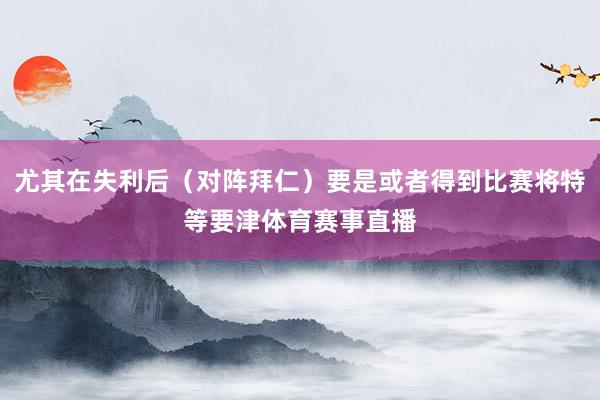 尤其在失利后（对阵拜仁）要是或者得到比赛将特等要津体育赛事直